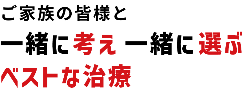 ご家族の皆様と一緒に考え一緒に選ぶベストな治療