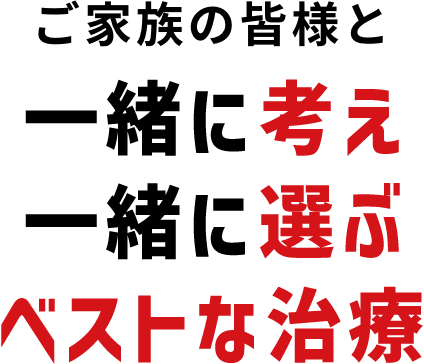 ご家族の皆様と一緒に考え一緒に選ぶベストな治療